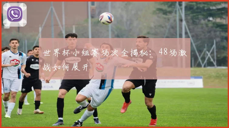 世界杯小组赛场次全揭秘:48场激战如何展开