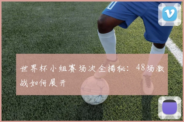 世界杯小组赛场次全揭秘:48场激战如何展开