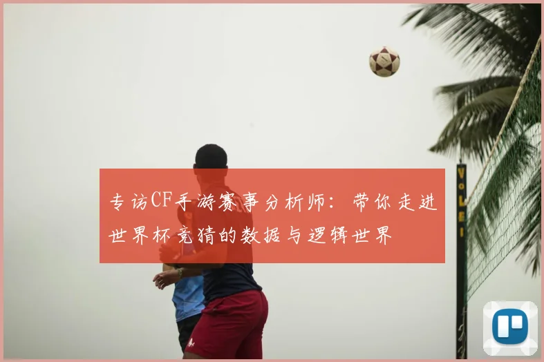 专访CF手游赛事分析师：带你走进世界杯竞猜的数据与逻辑世界
