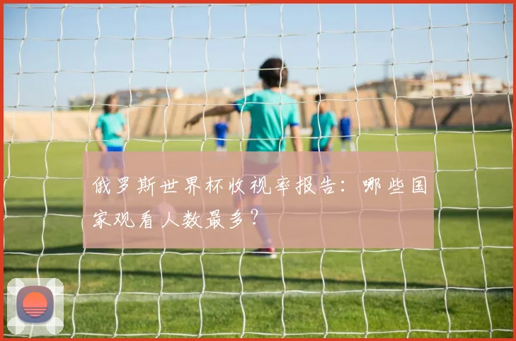 俄罗斯世界杯收视率报告：哪些国家观看人数最多？