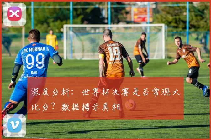 深度分析：世界杯决赛是否常现大比分？数据揭示真相