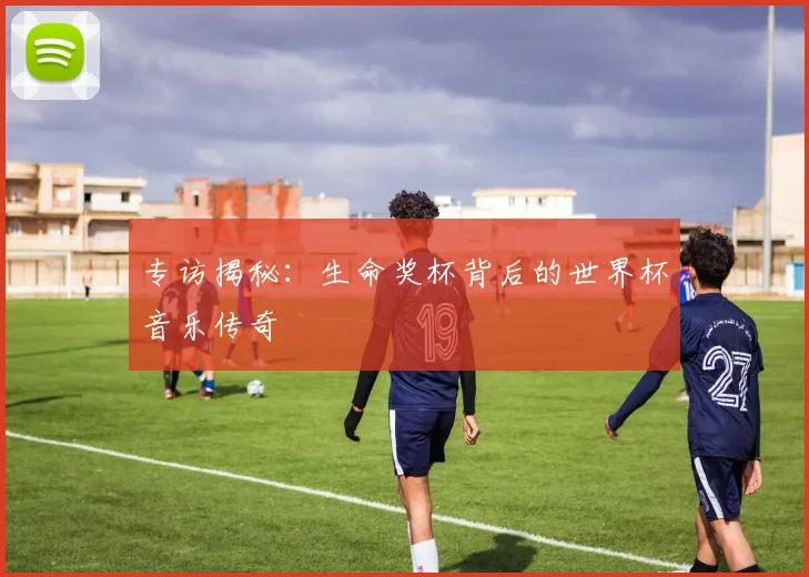 专访揭秘：生命奖杯背后的世界杯音乐传奇