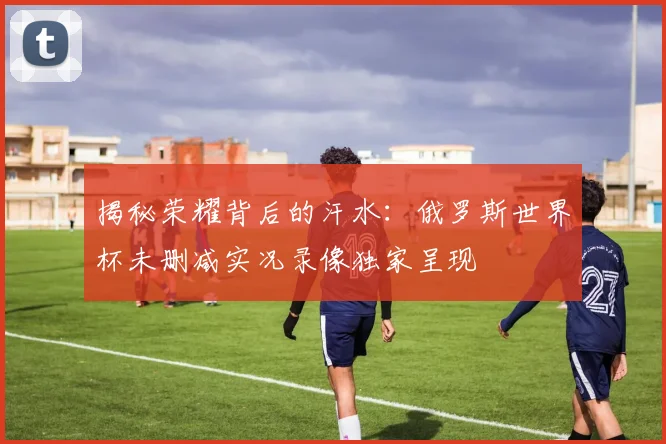 揭秘荣耀背后的汗水：俄罗斯世界杯未删减实况录像独家呈现
