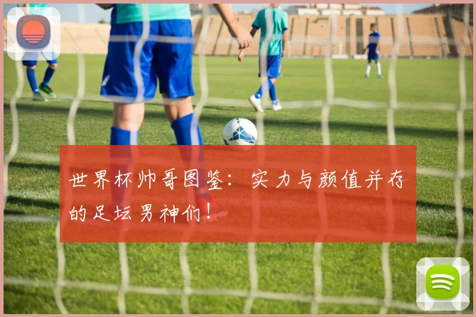 世界杯帅哥图鉴：实力与颜值并存的足坛男神们！
